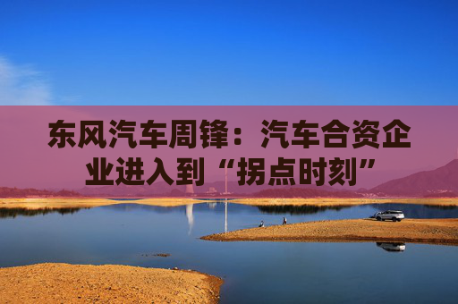 东风汽车周锋:汽车合资企业进入到“拐点时刻”