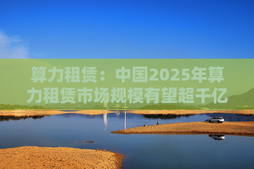 算力租赁：中国2025年算力租赁市场规模有望超千亿  第1张