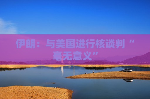 伊朗：与美国进行核谈判“毫无意义”