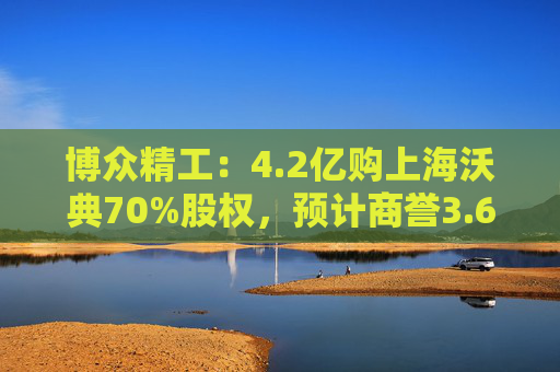 博众精工:4.2亿购上海沃典70%股权,预计商誉3.6亿起
