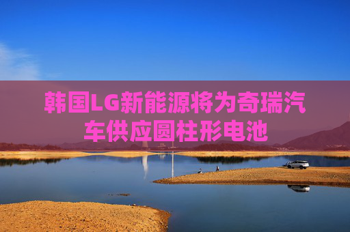 韩国LG新能源将为奇瑞汽车供应圆柱形电池