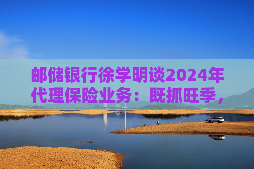 邮储银行徐学明谈2024年代理保险业务:既抓旺季,也抓全年持盈和业务转型,效果已经初步显现