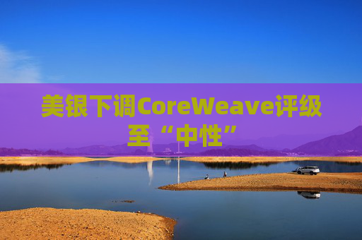 美银下调CoreWeave评级至“中性”