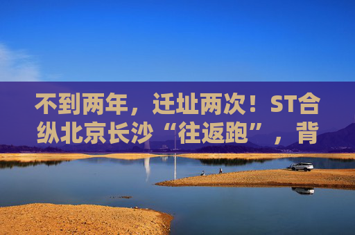 不到两年，迁址两次！ST合纵北京长沙“往返跑”，背后暴露诸多问题！