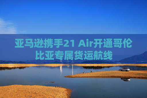 亚马逊携手21 Air开通哥伦比亚专属货运航线