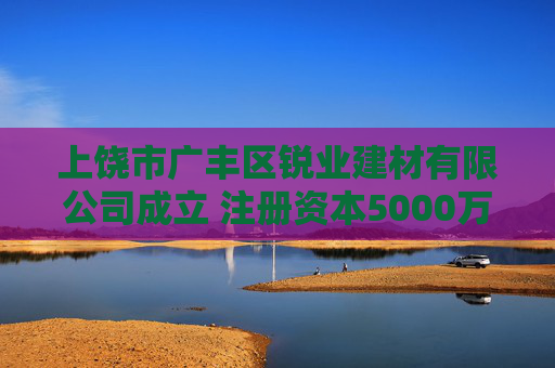 上饶市广丰区锐业建材有限公司成立 注册资本5000万人民币