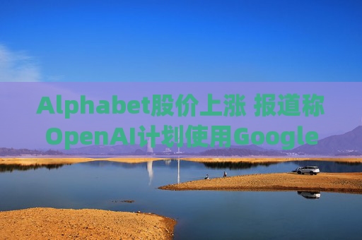 Alphabet股价上涨 报道称OpenAI计划使用Google云服务  第1张