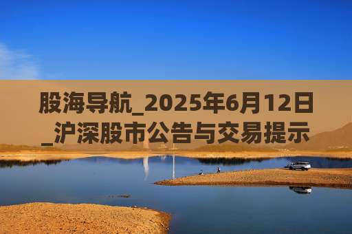 股海导航_2025年6月12日_沪深股市公告与交易提示
