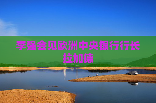 李强会见欧洲中央银行行长拉加德