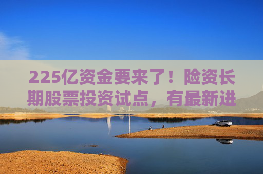 225亿资金要来了！险资长期股票投资试点，有最新进展