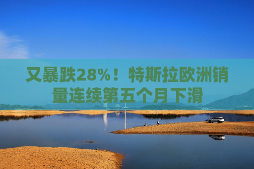 又暴跌28%！特斯拉欧洲销量连续第五个月下滑
