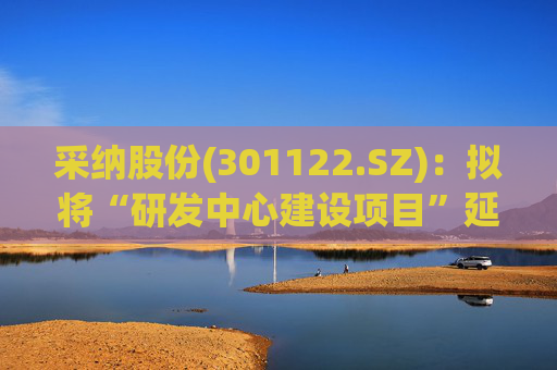 采纳股份(301122.SZ)：拟将“研发中心建设项目”延期至2026年12月31日