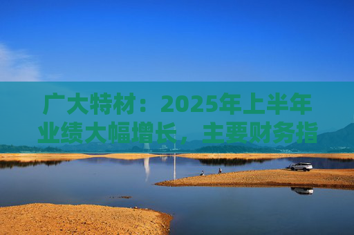 广大特材：2025年上半年业绩大幅增长，主要财务指标均创历史新高