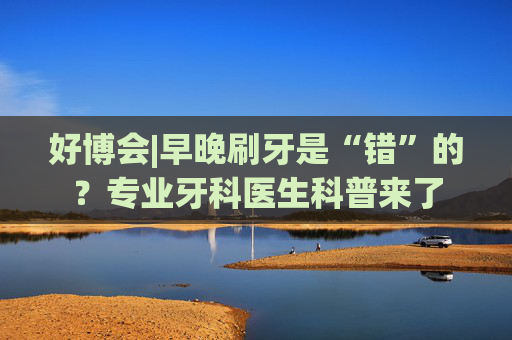 好博会|早晚刷牙是“错”的？专业牙科医生科普来了  第1张