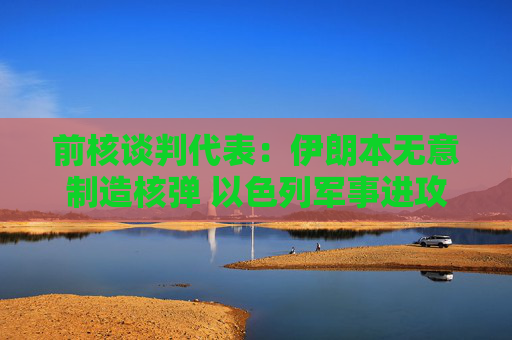 前核谈判代表:伊朗本无意制造核弹 以色列军事进攻或迫使伊朗走向拥核道路
