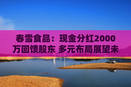 春雪食品：现金分红2000万回馈股东 多元布局展望未来