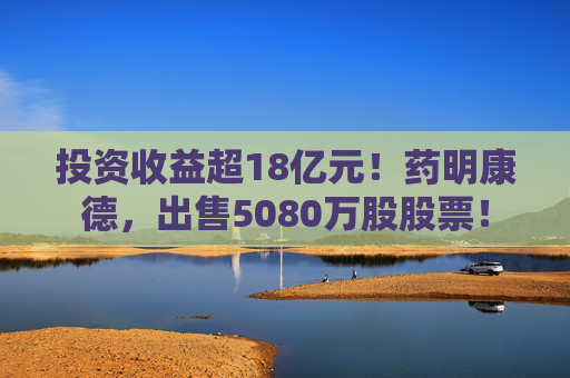 投资收益超18亿元！药明康德，出售5080万股股票！