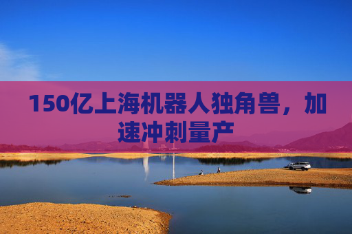 150亿上海机器人独角兽,加速冲刺量产