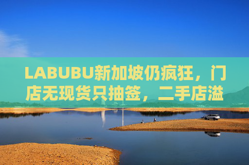 LABUBU新加坡仍疯狂，门店无现货只抽签，二手店溢价数倍，80%的客人因它而来