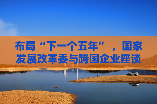 布局“下一个五年” ,国家发展改革委与跨国企业座谈会举行