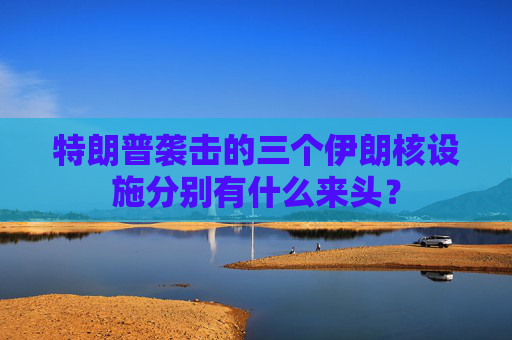 特朗普袭击的三个伊朗核设施分别有什么来头？