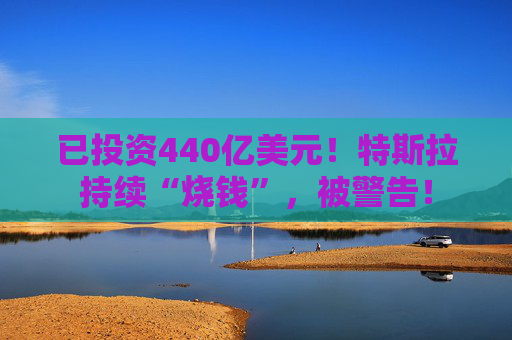 已投资440亿美元!特斯拉持续“烧钱”,被警告!