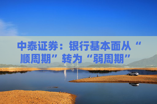中泰证券:银行基本面从“顺周期”转为“弱周期” 持续重点推荐银行板块股