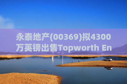 永泰地产(00369)拟4300万英镑出售Topworth Enterprises 的全部股权