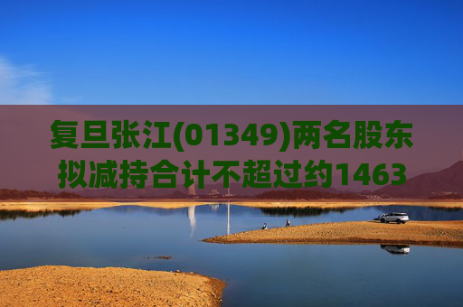 复旦张江(01349)两名股东拟减持合计不超过约1463.65万股公司股份