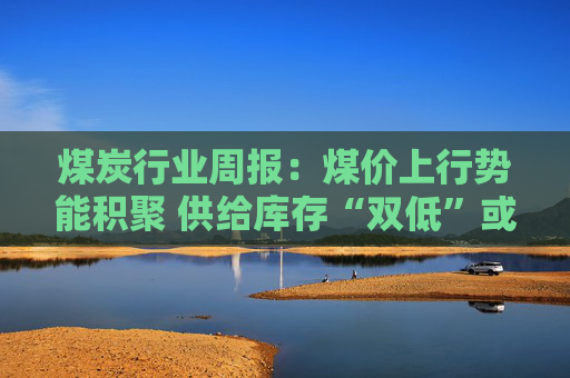 煤炭行业周报:煤价上行势能积聚 供给库存“双低”或放大价格弹性