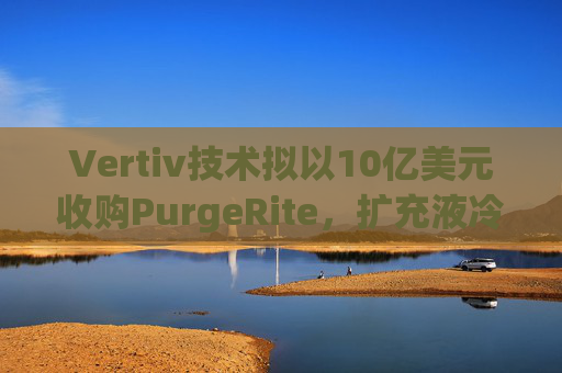 Vertiv技术拟以10亿美元收购PurgeRite,扩充液冷产品组合 第1张 Vertiv技术拟以10亿美元收购PurgeRite,扩充液冷产品组合 第1张