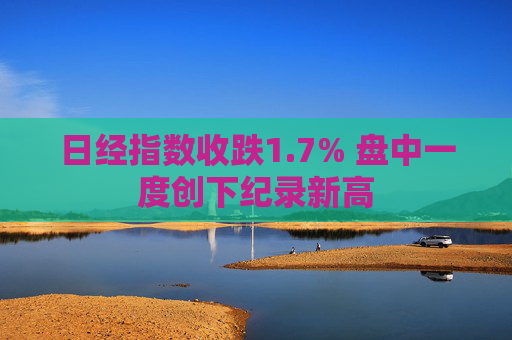 日经指数收跌1.7% 盘中一度创下纪录新高