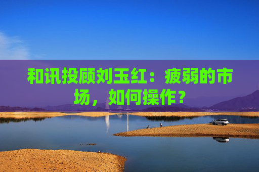 和讯投顾刘玉红:疲弱的市场,如何操作?