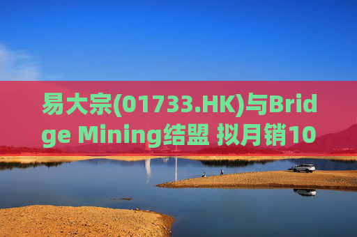 易大宗(01733.HK)与Bridge Mining结盟 拟月销10万吨蒙古优质焦煤