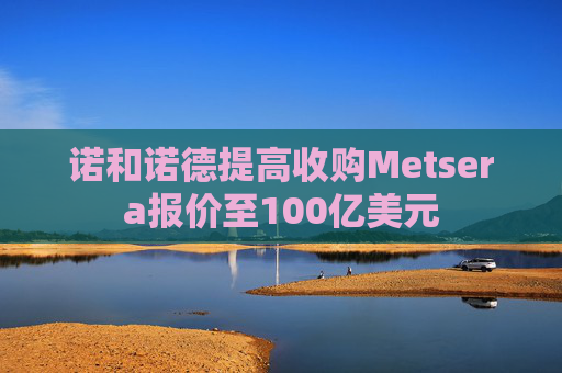 诺和诺德提高收购Metsera报价至100亿美元