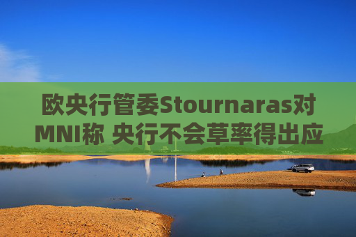 欧央行管委Stournaras对MNI称 央行不会草率得出应在下次会议降息结论