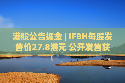 港股公告掘金 | IFBH每股发售价27.8港元 公开发售获2682.35倍认购