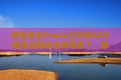 明星签名Prada卫衣等40斤奢侈品搬家全被寄丢了，邮政EMS称没监控