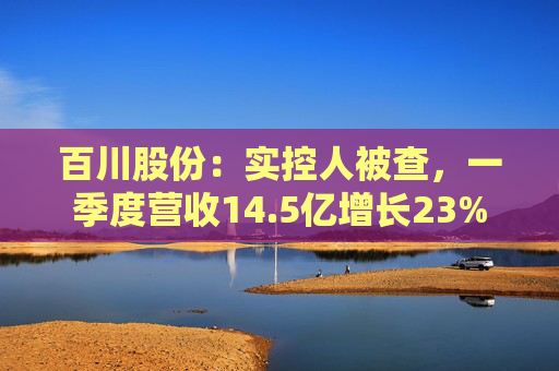 百川股份:实控人被查,一季度营收14.5亿增长23%