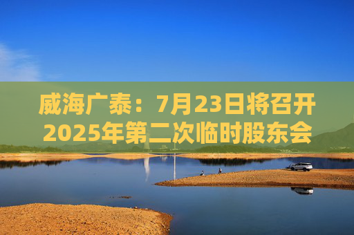 威海广泰：7月23日将召开2025年第二次临时股东会