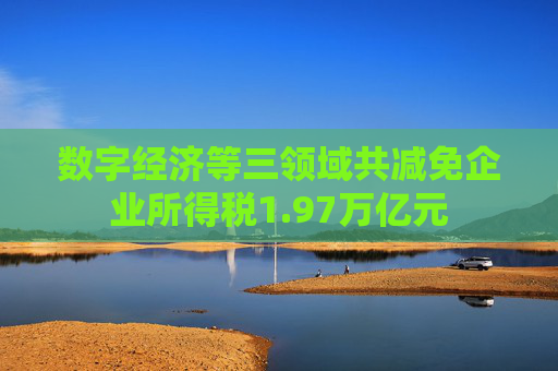 数字经济等三领域共减免企业所得税1.97万亿元