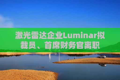 激光雷达企业Luminar拟裁员、首席财务官离职