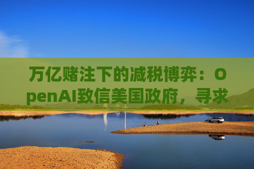 万亿赌注下的减税博弈：OpenAI致信美国政府，寻求扩大芯片税收抵免范围至AI基建