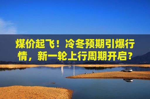煤价起飞！冷冬预期引爆行情，新一轮上行周期开启？