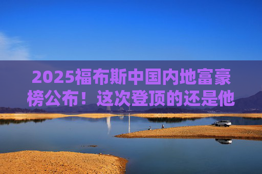 2025福布斯中国内地富豪榜公布!这次登顶的还是他