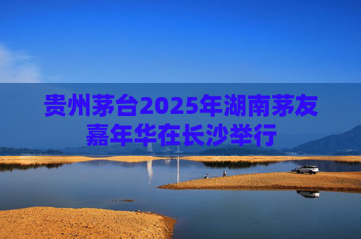 贵州茅台2025年湖南茅友嘉年华在长沙举行  第1张