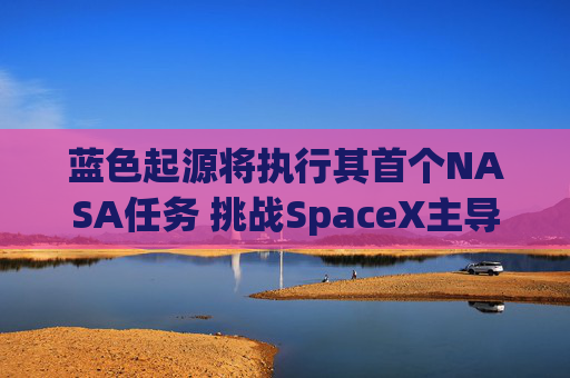 蓝色起源将执行其首个NASA任务 挑战SpaceX主导地位