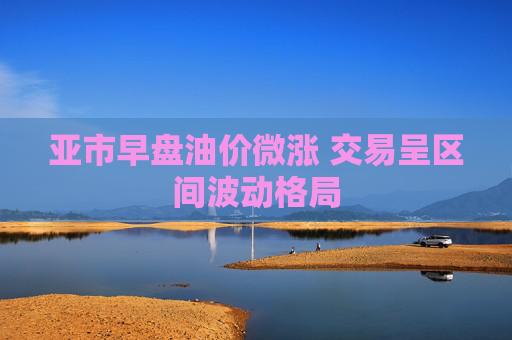 亚市早盘油价微涨 交易呈区间波动格局  第1张