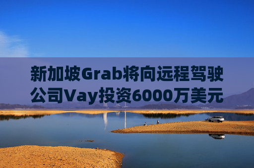 新加坡Grab将向远程驾驶公司Vay投资6000万美元