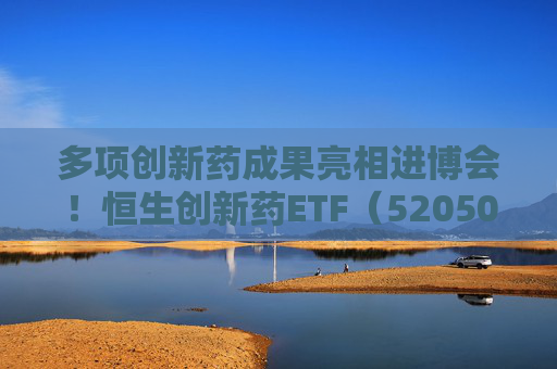 多项创新药成果亮相进博会！恒生创新药ETF（520500）规模与份额双双创新高